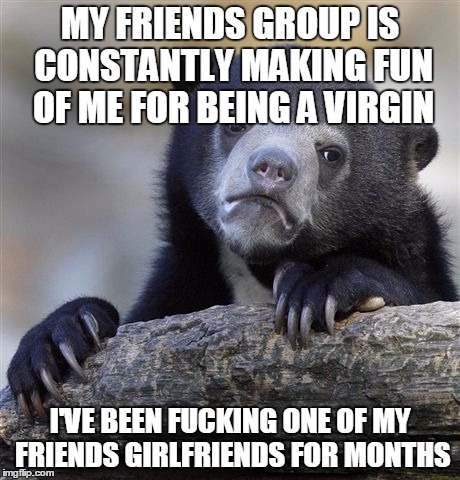 Confession Bear Meme | MY FRIENDS GROUP IS CONSTANTLY MAKING FUN OF ME FOR BEING A VIRGIN I'VE BEEN F**KING ONE OF MY FRIENDS GIRLFRIENDS FOR MONTHS | image tagged in memes,confession bear,AdviceAnimals | made w/ Imgflip meme maker