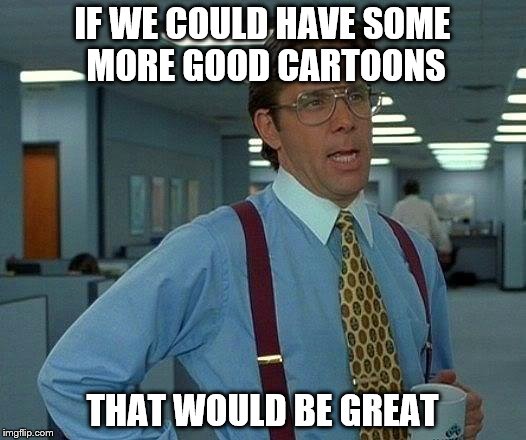 That Would Be Great | IF WE COULD HAVE SOME MORE GOOD CARTOONS THAT WOULD BE GREAT | image tagged in memes,that would be great | made w/ Imgflip meme maker