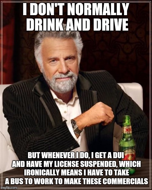 The Most Interesting Man In The World Meme | I DON'T NORMALLY DRINK AND DRIVE BUT WHENEVER I DO, I GET A DUI AND HAVE MY LICENSE SUSPENDED, WHICH IRONICALLY MEANS I HAVE TO TAKE A BUS T | image tagged in memes,the most interesting man in the world | made w/ Imgflip meme maker