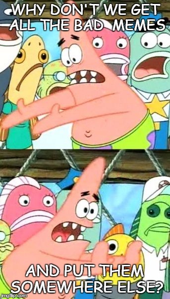 Put It Somewhere Else Patrick Meme | WHY DON'T WE GET ALL THE BAD  MEMES AND PUT THEM SOMEWHERE ELSE? | image tagged in memes,put it somewhere else patrick | made w/ Imgflip meme maker