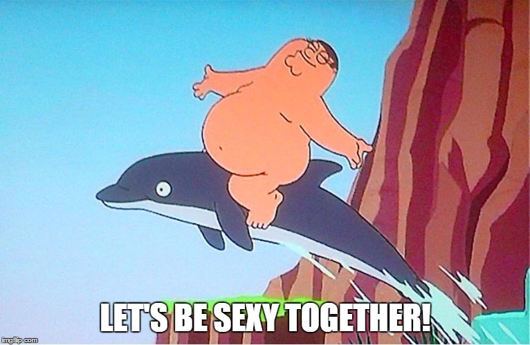 LET'S BE SEXY TOGETHER! | image tagged in sexy,family guy,dolphin | made w/ Imgflip meme maker