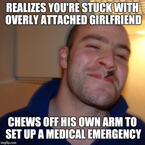 I really could use a Good Guy Greg... She's in the bathroom right now. And I planned to make this as soon as that happened. | REALIZES YOU'RE STUCK WITH OVERLY ATTACHED GIRLFRIEND CHEWS OFF HIS OWN ARM TO SET UP A MEDICAL EMERGENCY | image tagged in memes,good guy greg | made w/ Imgflip meme maker
