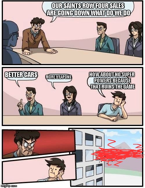 Boardroom Meeting Suggestion | OUR SAINTS ROW FOUR SALES ARE GOING DOWN WHAT DO WE DO BETTER CARS MORE WEAPONS HOW ABOUT NO SUPER POWERS BECAUSE THAT RUINS THE GAME | image tagged in memes,boardroom meeting suggestion | made w/ Imgflip meme maker