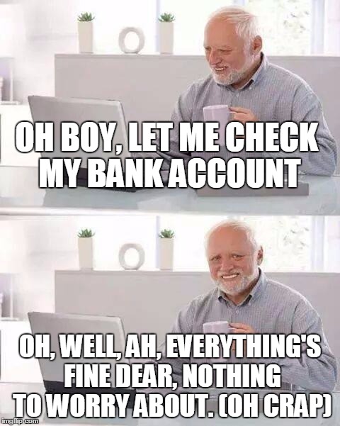 I have no money. Damn. | OH BOY, LET ME CHECK MY BANK ACCOUNT OH, WELL, AH, EVERYTHING'S FINE DEAR, NOTHING TO WORRY ABOUT. (OH CRAP) | image tagged in hide the pain harold | made w/ Imgflip meme maker