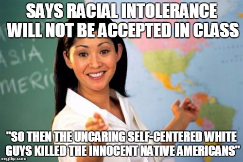 Unhelpful High School Teacher | SAYS RACIAL INTOLERANCE WILL NOT BE ACCEPTED IN CLASS "SO THEN THE UNCARING SELF-CENTERED WHITE GUYS KILLED THE INNOCENT NATIVE AMERICANS" | image tagged in memes,unhelpful high school teacher | made w/ Imgflip meme maker