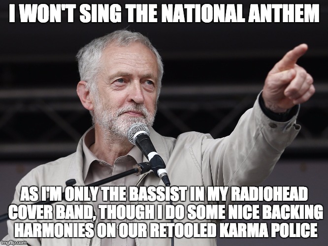 Context Corbyn | I WON'T SING THE NATIONAL ANTHEM AS I'M ONLY THE BASSIST IN MY RADIOHEAD COVER BAND, THOUGH I DO SOME NICE BACKING HARMONIES ON OUR RETOOLED | image tagged in context corbyn | made w/ Imgflip meme maker