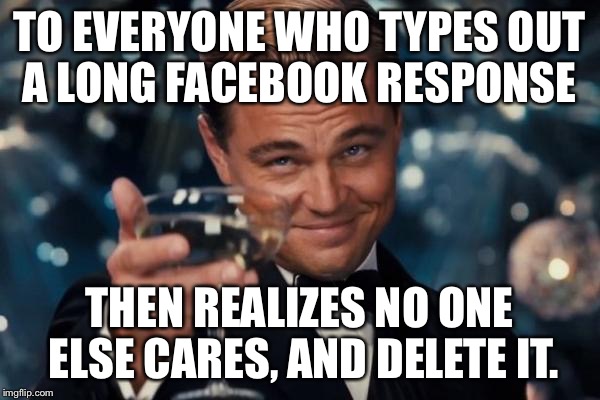 Done this a million times!  | TO EVERYONE WHO TYPES OUT A LONG FACEBOOK RESPONSE THEN REALIZES NO ONE ELSE CARES, AND DELETE IT. | image tagged in memes,leonardo dicaprio cheers | made w/ Imgflip meme maker