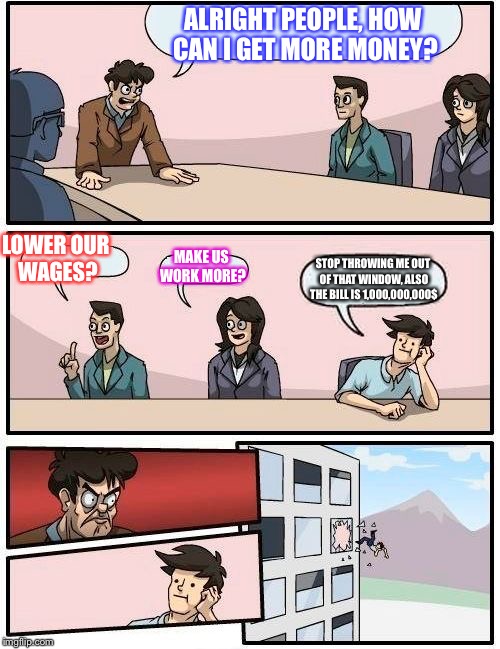 Boardroom Meeting Suggestion | ALRIGHT PEOPLE, HOW CAN I GET MORE MONEY? LOWER OUR WAGES? MAKE US WORK MORE? STOP THROWING ME OUT OF THAT WINDOW, ALSO THE BILL IS 1,000,00 | image tagged in memes,boardroom meeting suggestion | made w/ Imgflip meme maker