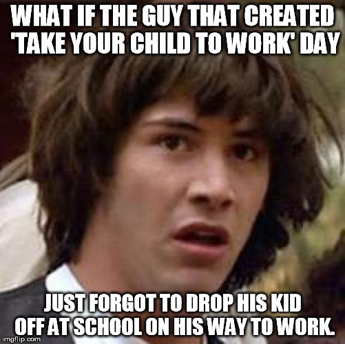 Conspiracy Keanu Meme | WHAT IF THE GUY THAT CREATED 'TAKE YOUR CHILD TO WORK' DAY JUST FORGOT TO DROP HIS KID OFF AT SCHOOL ON HIS WAY TO WORK. | image tagged in memes,conspiracy keanu | made w/ Imgflip meme maker