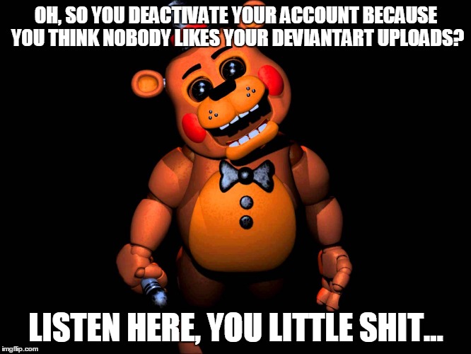 Listen here you little shit (FNAF 2 Toy Freddy) | OH, SO YOU DEACTIVATE YOUR ACCOUNT BECAUSE YOU THINK NOBODY LIKES YOUR DEVIANTART UPLOADS? LISTEN HERE, YOU LITTLE SHIT... | image tagged in listen here you little shit fnaf 2 toy freddy | made w/ Imgflip meme maker