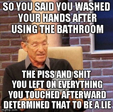 Maury Lie Detector Meme | SO YOU SAID YOU WASHED YOUR HANDS AFTER USING THE BATHROOM THE PISS AND SHIT YOU LEFT ON EVERYTHING YOU TOUCHED AFTERWARD DETERMINED THAT TO | image tagged in memes,maury lie detector | made w/ Imgflip meme maker