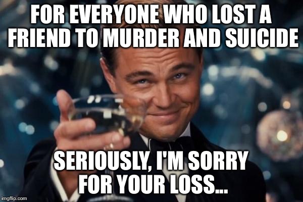 Leonardo Dicaprio Cheers | FOR EVERYONE WHO LOST A FRIEND TO MURDER AND SUICIDE SERIOUSLY, I'M SORRY FOR YOUR LOSS... | image tagged in memes,leonardo dicaprio cheers | made w/ Imgflip meme maker