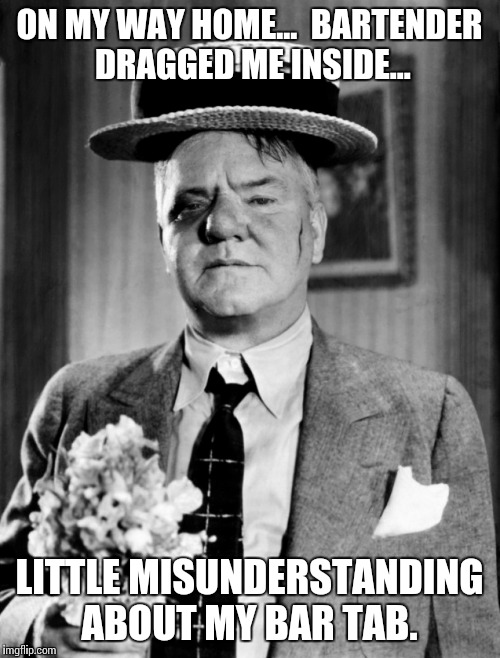 W.C. In Rough Shape | ON MY WAY HOME...  BARTENDER DRAGGED ME INSIDE... LITTLE MISUNDERSTANDING ABOUT MY BAR TAB. | image tagged in wc in rough shape | made w/ Imgflip meme maker