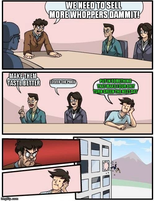 Boardroom Meeting Suggestion Meme | WE NEED TO SELL MORE WHOPPERS DAMMIT! MAKE THEM TASTE BETTER LOWER THE PRICE PUT IN SOMETHING THAT MAKE YOUR SHIT TURN GREEN THE NEXT DAY | image tagged in memes,boardroom meeting suggestion | made w/ Imgflip meme maker