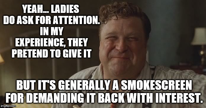barton fink | YEAH... LADIES DO ASK FOR ATTENTION. IN MY EXPERIENCE, THEY PRETEND TO GIVE IT BUT IT'S GENERALLY A SMOKESCREEN FOR DEMANDING IT BACK WITH I | image tagged in ladies | made w/ Imgflip meme maker