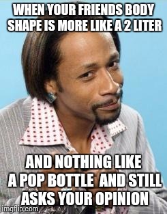 Katt Williams | WHEN YOUR FRIENDS BODY SHAPE IS MORE LIKE A 2 LITER AND NOTHING LIKE A POP BOTTLE  AND STILL ASKS YOUR OPINION | image tagged in katt williams | made w/ Imgflip meme maker