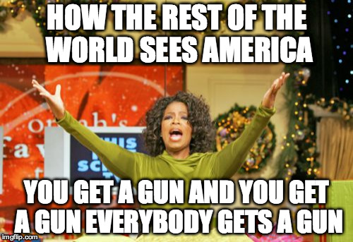 At least from what I've seen online... | HOW THE REST OF THE WORLD SEES AMERICA YOU GET A GUN AND YOU GET A GUN EVERYBODY GETS A GUN | image tagged in memes,you get an x and you get an x,america,gun | made w/ Imgflip meme maker