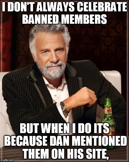 The Most Interesting Man In The World Meme | I DON'T ALWAYS CELEBRATE BANNED MEMBERS BUT WHEN I DO ITS BECAUSE DAN MENTIONED THEM ON HIS SITE, | image tagged in memes,the most interesting man in the world | made w/ Imgflip meme maker