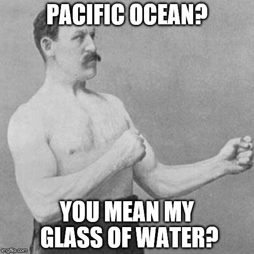 over manly man | PACIFIC OCEAN? YOU MEAN MY GLASS OF WATER? | image tagged in over manly man | made w/ Imgflip meme maker