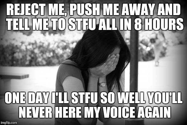 sad woman | REJECT ME, PUSH ME AWAY AND TELL ME TO STFU ALL IN 8 HOURS ONE DAY I'LL STFU SO WELL YOU'LL NEVER HERE MY VOICE AGAIN | image tagged in sad woman | made w/ Imgflip meme maker