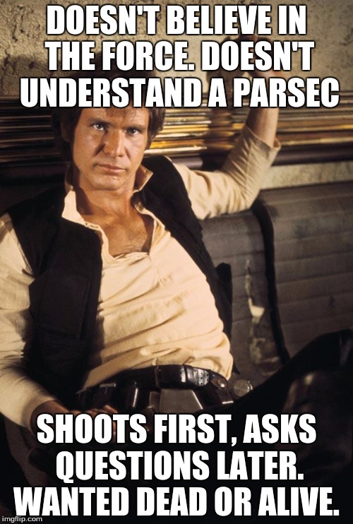 Han Solo | DOESN'T BELIEVE IN THE FORCE. DOESN'T UNDERSTAND A PARSEC SHOOTS FIRST, ASKS QUESTIONS LATER. WANTED DEAD OR ALIVE. | image tagged in han solo | made w/ Imgflip meme maker
