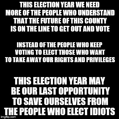 Blank | THIS ELECTION YEAR WE NEED MORE OF THE PEOPLE WHO UNDERSTAND THAT THE FUTURE OF THIS COUNTY IS ON THE LINE TO GET OUT AND VOTE THIS ELECTION | image tagged in blank | made w/ Imgflip meme maker
