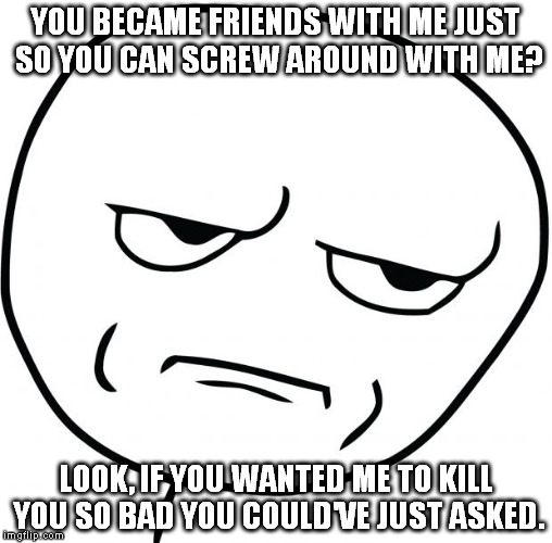 are you kidding me | YOU BECAME FRIENDS WITH ME JUST SO YOU CAN SCREW AROUND WITH ME? LOOK, IF YOU WANTED ME TO KILL YOU SO BAD YOU COULD'VE JUST ASKED. | image tagged in are you kidding me | made w/ Imgflip meme maker