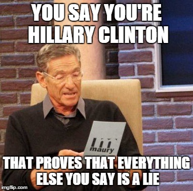 Maury Lie Detector | YOU SAY YOU'RE HILLARY CLINTON THAT PROVES THAT EVERYTHING ELSE YOU SAY IS A LIE | image tagged in memes,maury lie detector | made w/ Imgflip meme maker