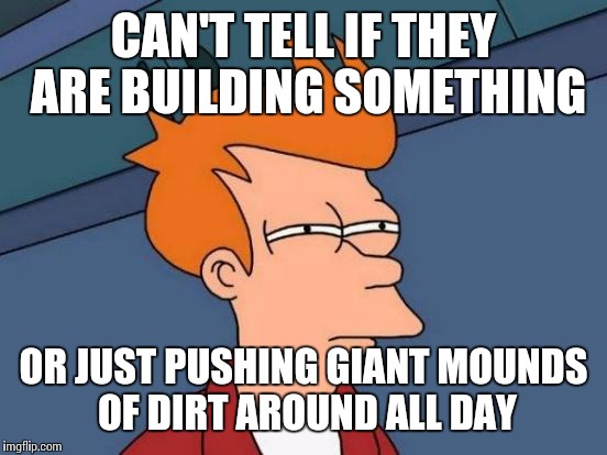 Construction site near my job | CAN'T TELL IF THEY ARE BUILDING SOMETHING OR JUST PUSHING GIANT MOUNDS OF DIRT AROUND ALL DAY | image tagged in memes,futurama fry | made w/ Imgflip meme maker