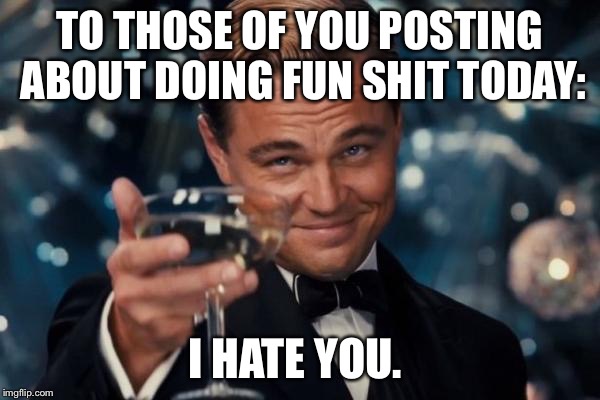 Leonardo Dicaprio Cheers Meme | TO THOSE OF YOU POSTING ABOUT DOING FUN SHIT TODAY: I HATE YOU. | image tagged in memes,leonardo dicaprio cheers | made w/ Imgflip meme maker