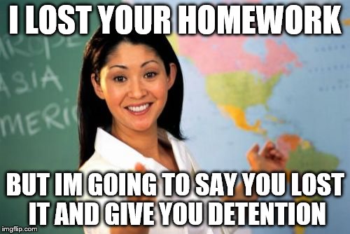 Unhelpful High School Teacher Meme | I LOST YOUR HOMEWORK BUT IM GOING TO SAY YOU LOST IT AND GIVE YOU DETENTION | image tagged in memes,unhelpful high school teacher | made w/ Imgflip meme maker