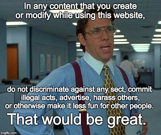 That Would Be Great Meme | In any content that you create or modify while using this website, do not discriminate against any sect, commit illegal acts, advertise, har | image tagged in memes,that would be great | made w/ Imgflip meme maker