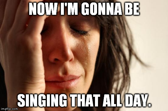 First World Problems Meme | NOW I'M GONNA BE SINGING THAT ALL DAY. | image tagged in memes,first world problems | made w/ Imgflip meme maker