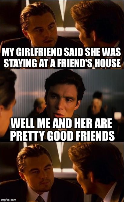 Inception | MY GIRLFRIEND SAID SHE WAS STAYING AT A FRIEND'S HOUSE WELL ME AND HER ARE PRETTY GOOD FRIENDS | image tagged in memes,inception | made w/ Imgflip meme maker