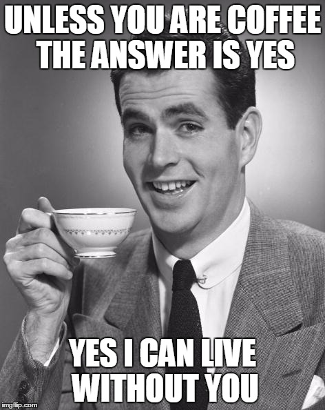 Man drinking coffee | UNLESS YOU ARE COFFEE THE ANSWER IS YES YES I CAN LIVE WITHOUT YOU | image tagged in man drinking coffee | made w/ Imgflip meme maker