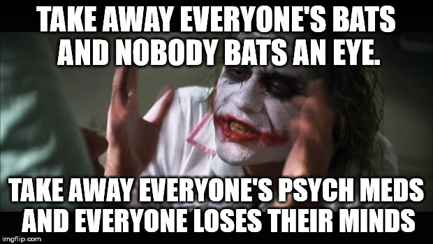 Literally. | TAKE AWAY EVERYONE'S BATS AND NOBODY BATS AN EYE. TAKE AWAY EVERYONE'S PSYCH MEDS AND EVERYONE LOSES THEIR MINDS | image tagged in memes,and everybody loses their minds,funny,literally | made w/ Imgflip meme maker