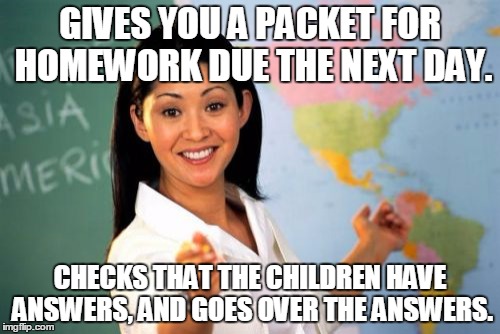 Unhelpful High School Teacher | GIVES YOU A PACKET FOR HOMEWORK DUE THE NEXT DAY. CHECKS THAT THE CHILDREN HAVE ANSWERS, AND GOES OVER THE ANSWERS. | image tagged in memes,unhelpful high school teacher | made w/ Imgflip meme maker