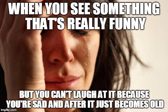 First World Problems | WHEN YOU SEE SOMETHING THAT'S REALLY FUNNY BUT YOU CAN'T LAUGH AT IT BECAUSE YOU'RE SAD AND AFTER IT JUST BECOMES OLD | image tagged in memes,first world problems | made w/ Imgflip meme maker