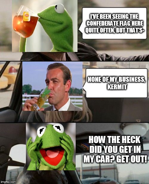 The war is about to begin | I'VE BEEN SEEING THE CONFEDERATE FLAG HERE QUITE OFTEN, BUT THAT'S- NONE OF MY BUSINESS, KERMIT HOW THE HECK DID YOU GET IN MY CAR? GET OUT! | image tagged in memes,the rock driving,sean connery  kermit,but thats none of my business | made w/ Imgflip meme maker