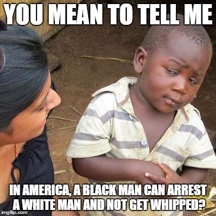 Third World Skeptical Kid Meme | YOU MEAN TO TELL ME IN AMERICA, A BLACK MAN CAN ARREST A WHITE MAN AND NOT GET WHIPPED? | image tagged in memes,third world skeptical kid | made w/ Imgflip meme maker