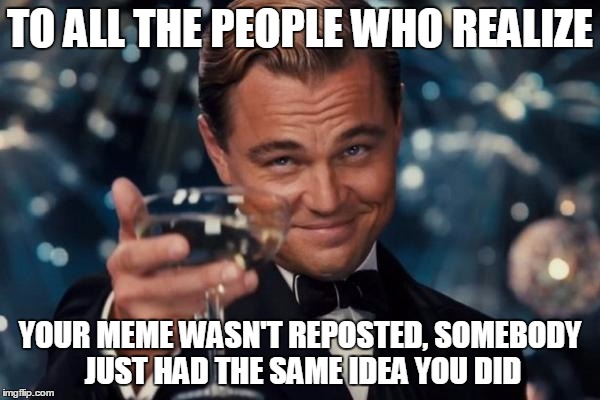 Front Page Here I Come! | TO ALL THE PEOPLE WHO REALIZE YOUR MEME WASN'T REPOSTED, SOMEBODY JUST HAD THE SAME IDEA YOU DID | image tagged in memes,leonardo dicaprio cheers,reposts,front page | made w/ Imgflip meme maker