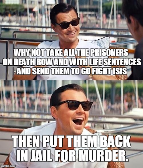 Leonardo Dicaprio Wolf Of Wall Street | WHY NOT TAKE ALL THE PRISONERS ON DEATH ROW AND WITH LIFE SENTENCES AND SEND THEM TO GO FIGHT ISIS THEN PUT THEM BACK IN JAIL FOR MURDER. | image tagged in memes,leonardo dicaprio wolf of wall street | made w/ Imgflip meme maker