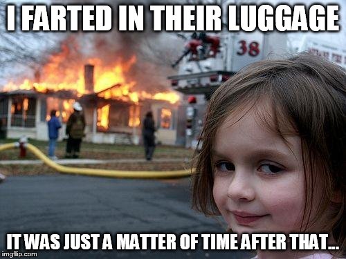 Disaster Girl Meme | I FARTED IN THEIR LUGGAGE IT WAS JUST A MATTER OF TIME AFTER THAT... | image tagged in memes,disaster girl | made w/ Imgflip meme maker