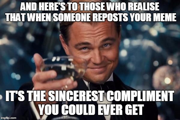 Leonardo Dicaprio Cheers Meme | AND HERE'S TO THOSE WHO REALISE THAT WHEN SOMEONE REPOSTS YOUR MEME IT'S THE SINCEREST COMPLIMENT YOU COULD EVER GET | image tagged in memes,leonardo dicaprio cheers | made w/ Imgflip meme maker
