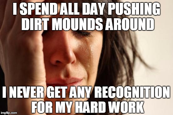 First World Problems Meme | I SPEND ALL DAY PUSHING DIRT MOUNDS AROUND I NEVER GET ANY RECOGNITION FOR MY HARD WORK | image tagged in memes,first world problems | made w/ Imgflip meme maker