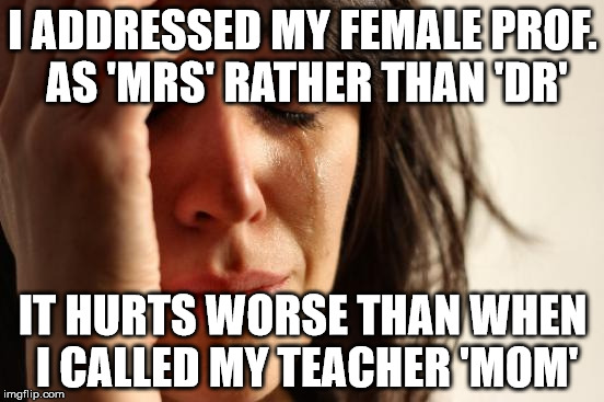 First World Problems Meme | I ADDRESSED MY FEMALE PROF. AS 'MRS' RATHER THAN 'DR' IT HURTS WORSE THAN WHEN I CALLED MY TEACHER 'MOM' | image tagged in memes,first world problems | made w/ Imgflip meme maker