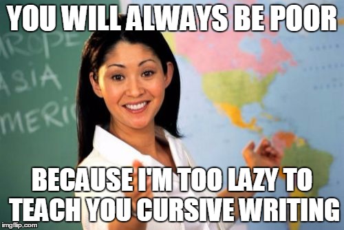 Yes. Yes you are. | YOU WILL ALWAYS BE POOR BECAUSE I'M TOO LAZY TO TEACH YOU CURSIVE WRITING | image tagged in memes,unhelpful high school teacher,teachers,lazy,corruption | made w/ Imgflip meme maker