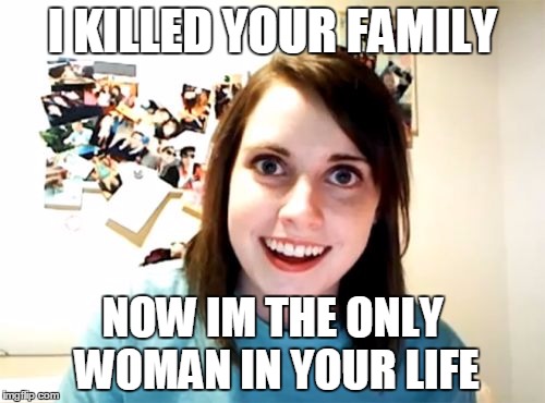 Overly Attached Girlfriend | I KILLED YOUR FAMILY NOW IM THE ONLY WOMAN IN YOUR LIFE | image tagged in memes,overly attached girlfriend | made w/ Imgflip meme maker