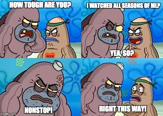 Salty Spitoon | HOW TOUGH ARE YOU? RIGHT THIS WAY! I WATCHED ALL SEASONS OF MLP NONSTOP! YEA, SO? | image tagged in salty spitoon | made w/ Imgflip meme maker