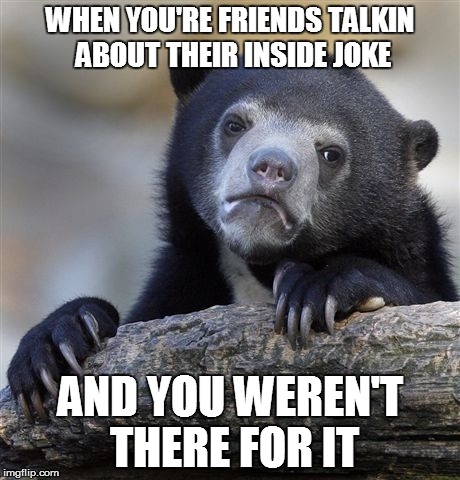 Confession Bear | WHEN YOU'RE FRIENDS TALKIN ABOUT THEIR INSIDE JOKE AND YOU WEREN'T THERE FOR IT | image tagged in memes,confession bear | made w/ Imgflip meme maker